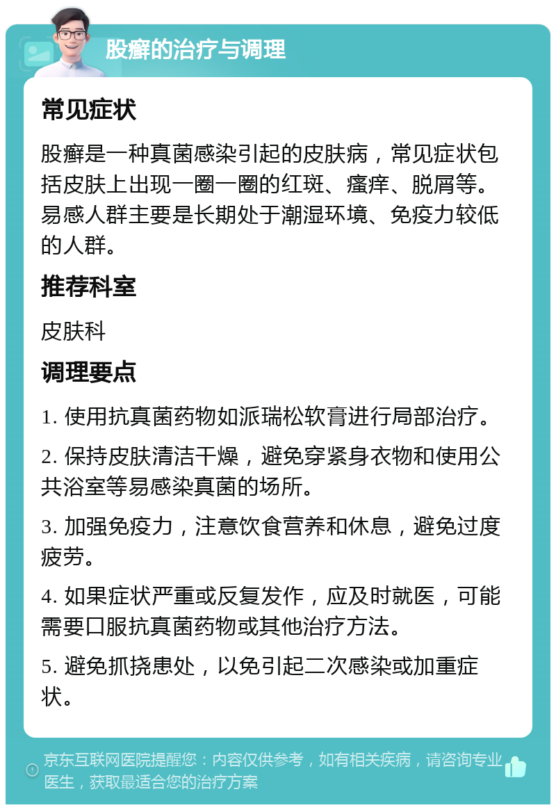 股癣的治疗与调理 常见症状 股癣是一种真菌感染引起的皮肤病，常见症状包括皮肤上出现一圈一圈的红斑、瘙痒、脱屑等。易感人群主要是长期处于潮湿环境、免疫力较低的人群。 推荐科室 皮肤科 调理要点 1. 使用抗真菌药物如派瑞松软膏进行局部治疗。 2. 保持皮肤清洁干燥，避免穿紧身衣物和使用公共浴室等易感染真菌的场所。 3. 加强免疫力，注意饮食营养和休息，避免过度疲劳。 4. 如果症状严重或反复发作，应及时就医，可能需要口服抗真菌药物或其他治疗方法。 5. 避免抓挠患处，以免引起二次感染或加重症状。