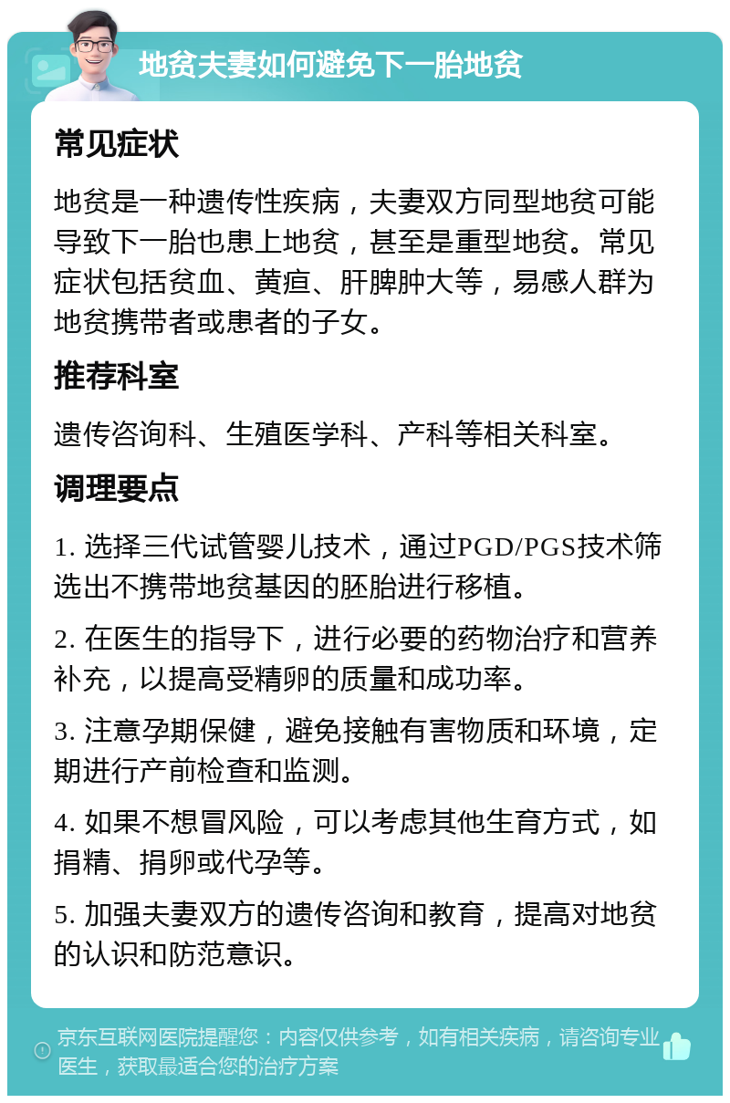 地贫夫妻如何避免下一胎地贫 常见症状 地贫是一种遗传性疾病，夫妻双方同型地贫可能导致下一胎也患上地贫，甚至是重型地贫。常见症状包括贫血、黄疸、肝脾肿大等，易感人群为地贫携带者或患者的子女。 推荐科室 遗传咨询科、生殖医学科、产科等相关科室。 调理要点 1. 选择三代试管婴儿技术，通过PGD/PGS技术筛选出不携带地贫基因的胚胎进行移植。 2. 在医生的指导下，进行必要的药物治疗和营养补充，以提高受精卵的质量和成功率。 3. 注意孕期保健，避免接触有害物质和环境，定期进行产前检查和监测。 4. 如果不想冒风险，可以考虑其他生育方式，如捐精、捐卵或代孕等。 5. 加强夫妻双方的遗传咨询和教育，提高对地贫的认识和防范意识。