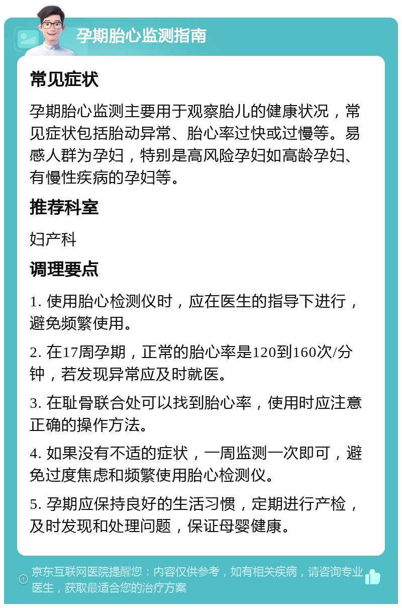 孕期胎心监测指南 常见症状 孕期胎心监测主要用于观察胎儿的健康状况，常见症状包括胎动异常、胎心率过快或过慢等。易感人群为孕妇，特别是高风险孕妇如高龄孕妇、有慢性疾病的孕妇等。 推荐科室 妇产科 调理要点 1. 使用胎心检测仪时，应在医生的指导下进行，避免频繁使用。 2. 在17周孕期，正常的胎心率是120到160次/分钟，若发现异常应及时就医。 3. 在耻骨联合处可以找到胎心率，使用时应注意正确的操作方法。 4. 如果没有不适的症状，一周监测一次即可，避免过度焦虑和频繁使用胎心检测仪。 5. 孕期应保持良好的生活习惯，定期进行产检，及时发现和处理问题，保证母婴健康。