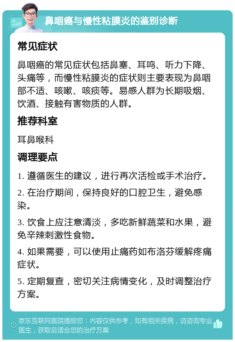 鼻咽癌与慢性粘膜炎的鉴别诊断 常见症状 鼻咽癌的常见症状包括鼻塞、耳鸣、听力下降、头痛等，而慢性粘膜炎的症状则主要表现为鼻咽部不适、咳嗽、咳痰等。易感人群为长期吸烟、饮酒、接触有害物质的人群。 推荐科室 耳鼻喉科 调理要点 1. 遵循医生的建议，进行再次活检或手术治疗。 2. 在治疗期间，保持良好的口腔卫生，避免感染。 3. 饮食上应注意清淡，多吃新鲜蔬菜和水果，避免辛辣刺激性食物。 4. 如果需要，可以使用止痛药如布洛芬缓解疼痛症状。 5. 定期复查，密切关注病情变化，及时调整治疗方案。