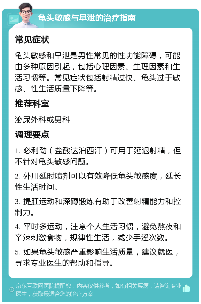 龟头敏感与早泄的治疗指南 常见症状 龟头敏感和早泄是男性常见的性功能障碍，可能由多种原因引起，包括心理因素、生理因素和生活习惯等。常见症状包括射精过快、龟头过于敏感、性生活质量下降等。 推荐科室 泌尿外科或男科 调理要点 1. 必利劲（盐酸达泊西汀）可用于延迟射精，但不针对龟头敏感问题。 2. 外用延时喷剂可以有效降低龟头敏感度，延长性生活时间。 3. 提肛运动和深蹲锻炼有助于改善射精能力和控制力。 4. 平时多运动，注意个人生活习惯，避免熬夜和辛辣刺激食物，规律性生活，减少手淫次数。 5. 如果龟头敏感严重影响生活质量，建议就医，寻求专业医生的帮助和指导。