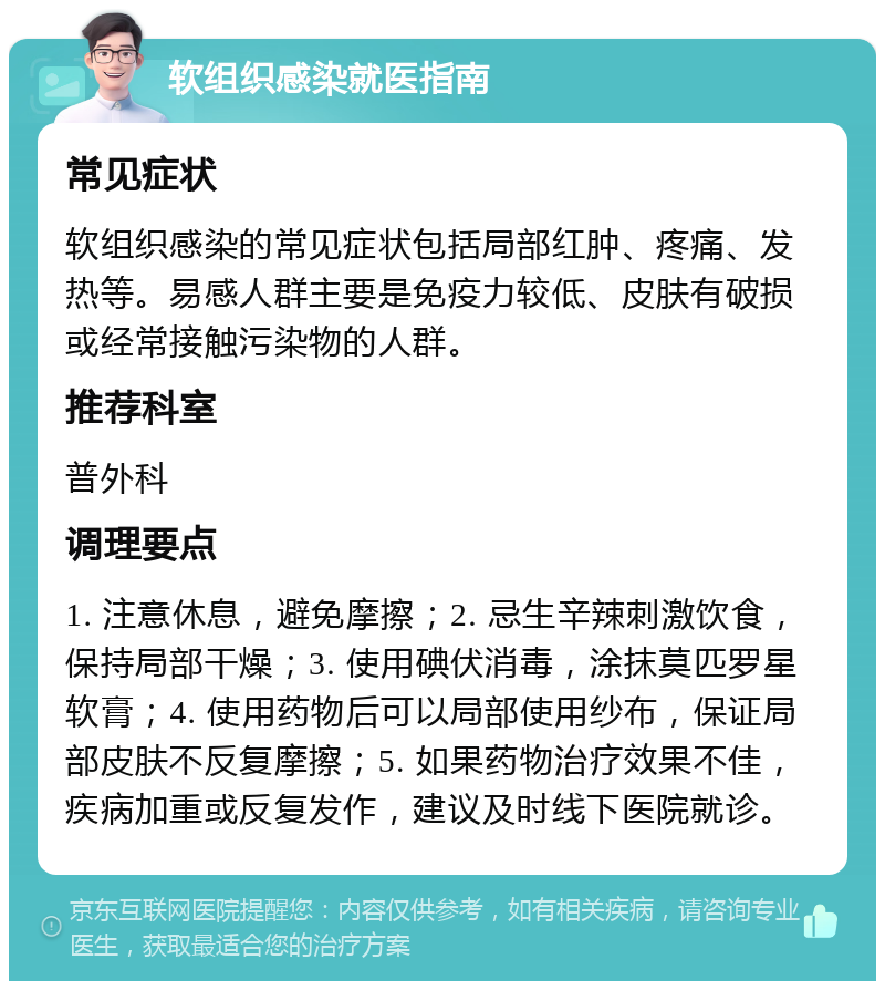 软组织感染就医指南 常见症状 软组织感染的常见症状包括局部红肿、疼痛、发热等。易感人群主要是免疫力较低、皮肤有破损或经常接触污染物的人群。 推荐科室 普外科 调理要点 1. 注意休息，避免摩擦；2. 忌生辛辣刺激饮食，保持局部干燥；3. 使用碘伏消毒，涂抹莫匹罗星软膏；4. 使用药物后可以局部使用纱布，保证局部皮肤不反复摩擦；5. 如果药物治疗效果不佳，疾病加重或反复发作，建议及时线下医院就诊。