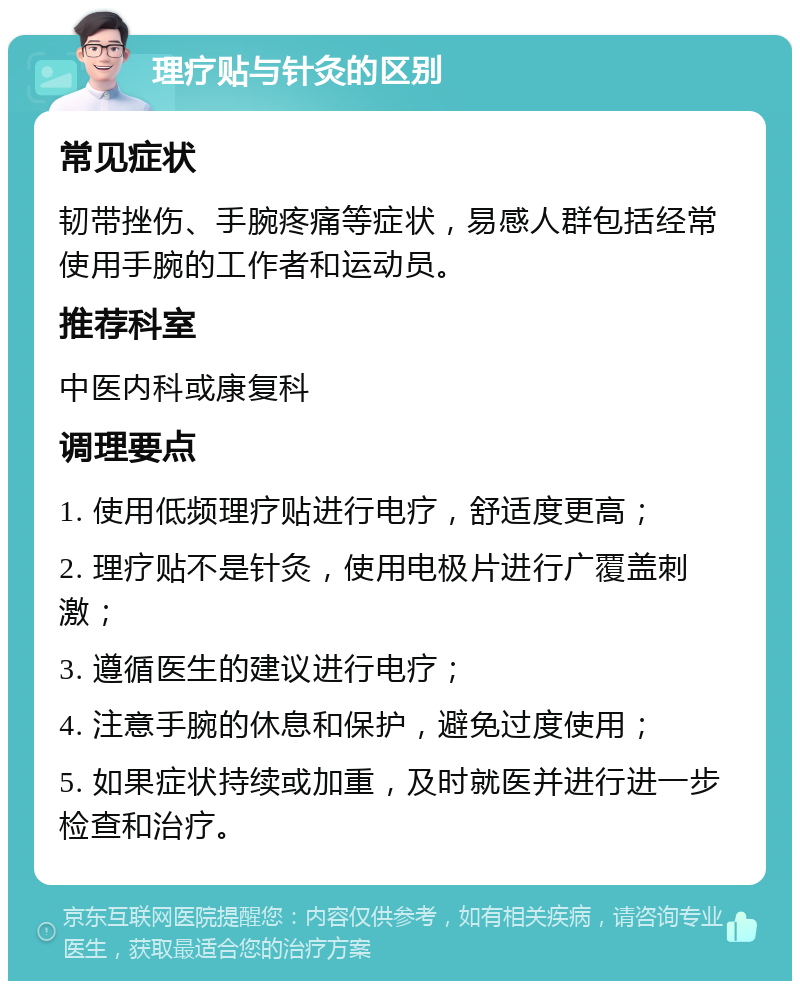 理疗贴与针灸的区别 常见症状 韧带挫伤、手腕疼痛等症状，易感人群包括经常使用手腕的工作者和运动员。 推荐科室 中医内科或康复科 调理要点 1. 使用低频理疗贴进行电疗，舒适度更高； 2. 理疗贴不是针灸，使用电极片进行广覆盖刺激； 3. 遵循医生的建议进行电疗； 4. 注意手腕的休息和保护，避免过度使用； 5. 如果症状持续或加重，及时就医并进行进一步检查和治疗。