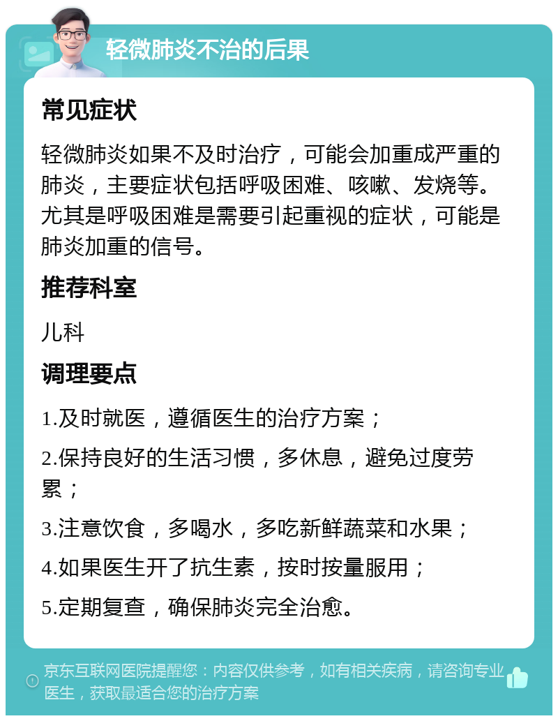 轻微肺炎不治的后果 常见症状 轻微肺炎如果不及时治疗，可能会加重成严重的肺炎，主要症状包括呼吸困难、咳嗽、发烧等。尤其是呼吸困难是需要引起重视的症状，可能是肺炎加重的信号。 推荐科室 儿科 调理要点 1.及时就医，遵循医生的治疗方案； 2.保持良好的生活习惯，多休息，避免过度劳累； 3.注意饮食，多喝水，多吃新鲜蔬菜和水果； 4.如果医生开了抗生素，按时按量服用； 5.定期复查，确保肺炎完全治愈。