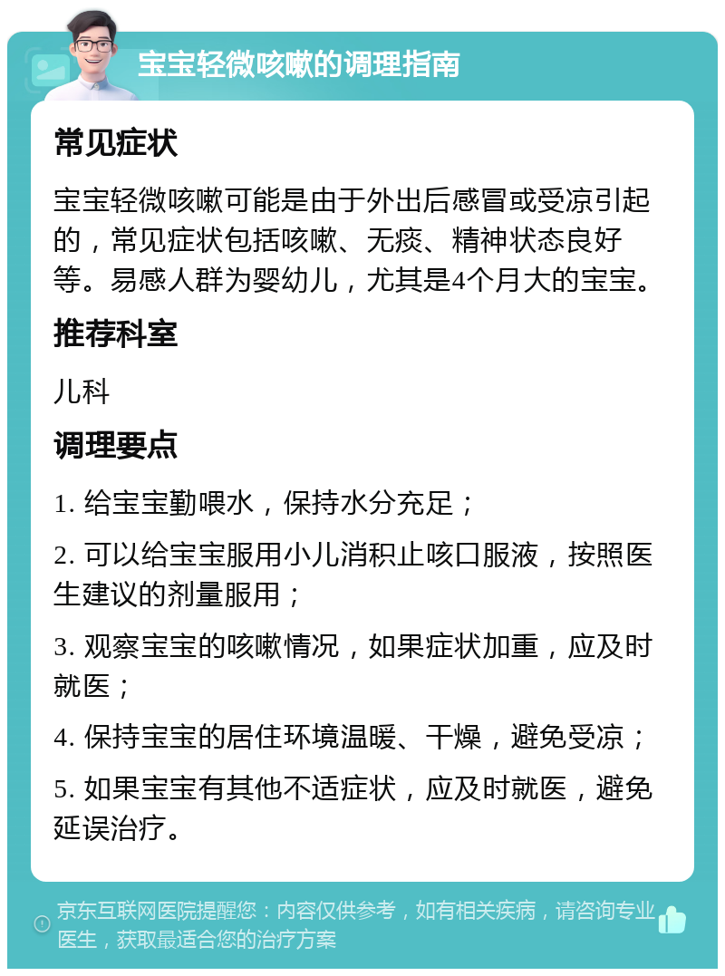 宝宝轻微咳嗽的调理指南 常见症状 宝宝轻微咳嗽可能是由于外出后感冒或受凉引起的，常见症状包括咳嗽、无痰、精神状态良好等。易感人群为婴幼儿，尤其是4个月大的宝宝。 推荐科室 儿科 调理要点 1. 给宝宝勤喂水，保持水分充足； 2. 可以给宝宝服用小儿消积止咳口服液，按照医生建议的剂量服用； 3. 观察宝宝的咳嗽情况，如果症状加重，应及时就医； 4. 保持宝宝的居住环境温暖、干燥，避免受凉； 5. 如果宝宝有其他不适症状，应及时就医，避免延误治疗。