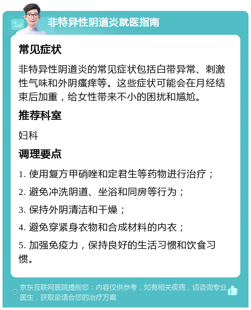 非特异性阴道炎就医指南 常见症状 非特异性阴道炎的常见症状包括白带异常、刺激性气味和外阴瘙痒等。这些症状可能会在月经结束后加重，给女性带来不小的困扰和尴尬。 推荐科室 妇科 调理要点 1. 使用复方甲硝唑和定君生等药物进行治疗； 2. 避免冲洗阴道、坐浴和同房等行为； 3. 保持外阴清洁和干燥； 4. 避免穿紧身衣物和合成材料的内衣； 5. 加强免疫力，保持良好的生活习惯和饮食习惯。