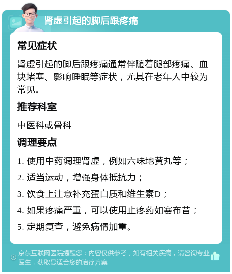 肾虚引起的脚后跟疼痛 常见症状 肾虚引起的脚后跟疼痛通常伴随着腿部疼痛、血块堵塞、影响睡眠等症状，尤其在老年人中较为常见。 推荐科室 中医科或骨科 调理要点 1. 使用中药调理肾虚，例如六味地黄丸等； 2. 适当运动，增强身体抵抗力； 3. 饮食上注意补充蛋白质和维生素D； 4. 如果疼痛严重，可以使用止疼药如赛布昔； 5. 定期复查，避免病情加重。