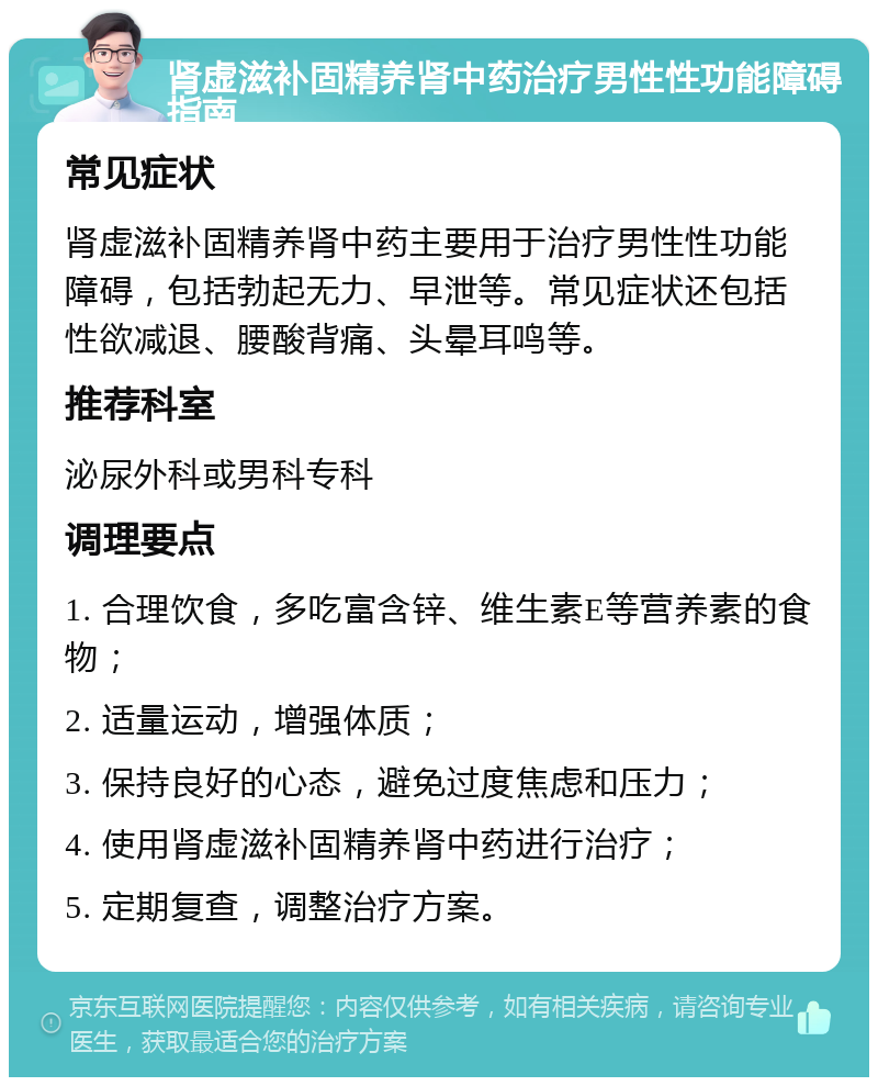 肾虚滋补固精养肾中药治疗男性性功能障碍指南 常见症状 肾虚滋补固精养肾中药主要用于治疗男性性功能障碍，包括勃起无力、早泄等。常见症状还包括性欲减退、腰酸背痛、头晕耳鸣等。 推荐科室 泌尿外科或男科专科 调理要点 1. 合理饮食，多吃富含锌、维生素E等营养素的食物； 2. 适量运动，增强体质； 3. 保持良好的心态，避免过度焦虑和压力； 4. 使用肾虚滋补固精养肾中药进行治疗； 5. 定期复查，调整治疗方案。