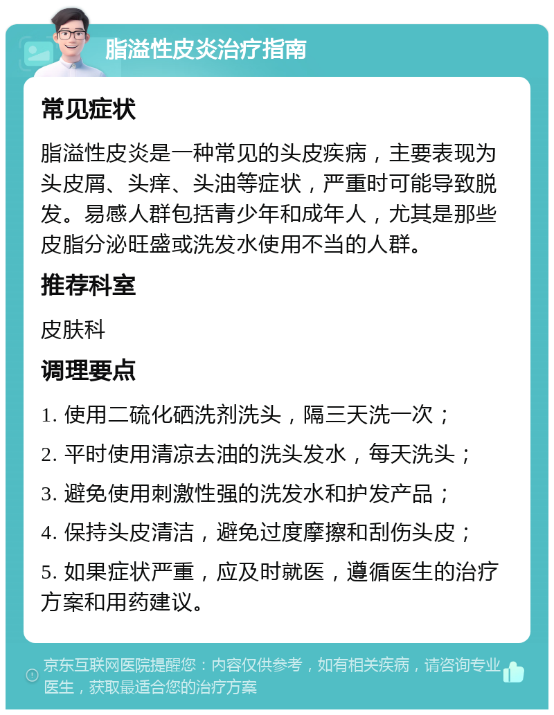 脂溢性皮炎治疗指南 常见症状 脂溢性皮炎是一种常见的头皮疾病，主要表现为头皮屑、头痒、头油等症状，严重时可能导致脱发。易感人群包括青少年和成年人，尤其是那些皮脂分泌旺盛或洗发水使用不当的人群。 推荐科室 皮肤科 调理要点 1. 使用二硫化硒洗剂洗头，隔三天洗一次； 2. 平时使用清凉去油的洗头发水，每天洗头； 3. 避免使用刺激性强的洗发水和护发产品； 4. 保持头皮清洁，避免过度摩擦和刮伤头皮； 5. 如果症状严重，应及时就医，遵循医生的治疗方案和用药建议。