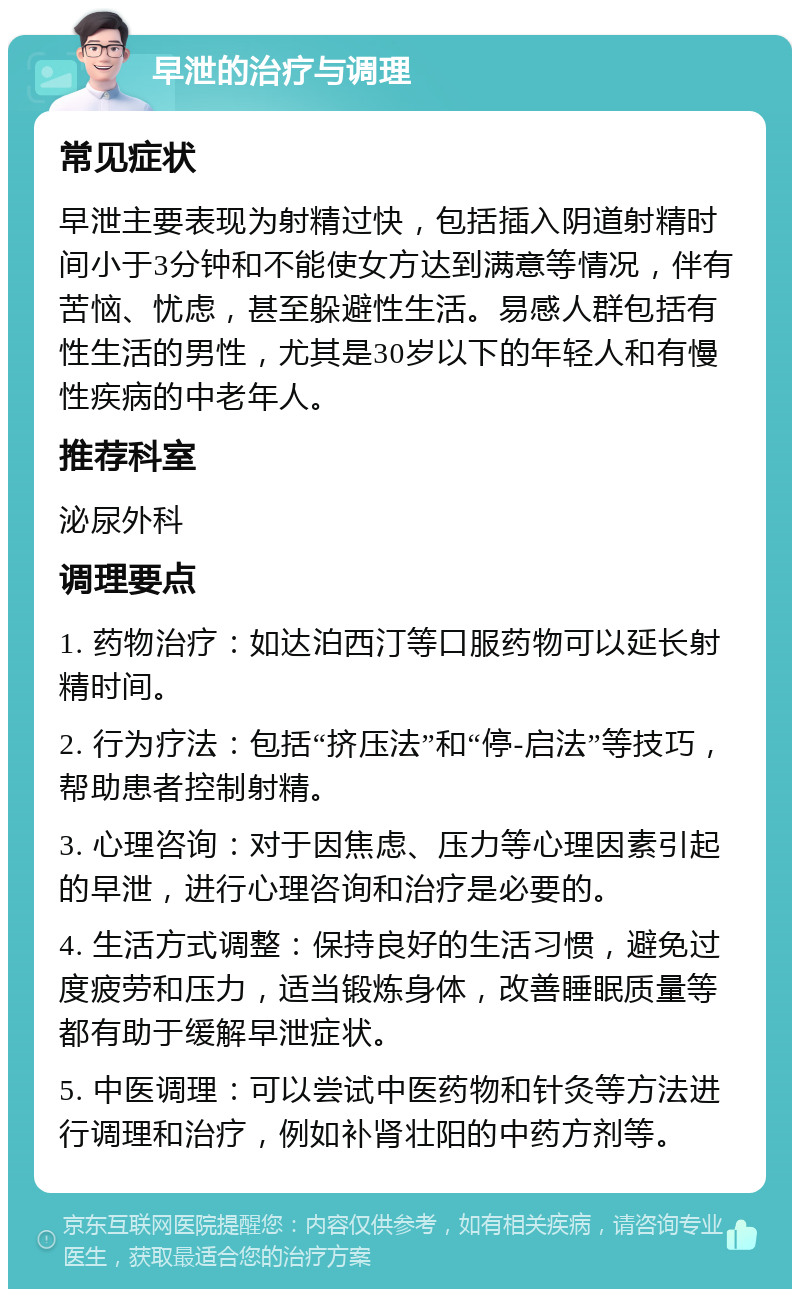 早泄的治疗与调理 常见症状 早泄主要表现为射精过快，包括插入阴道射精时间小于3分钟和不能使女方达到满意等情况，伴有苦恼、忧虑，甚至躲避性生活。易感人群包括有性生活的男性，尤其是30岁以下的年轻人和有慢性疾病的中老年人。 推荐科室 泌尿外科 调理要点 1. 药物治疗：如达泊西汀等口服药物可以延长射精时间。 2. 行为疗法：包括“挤压法”和“停-启法”等技巧，帮助患者控制射精。 3. 心理咨询：对于因焦虑、压力等心理因素引起的早泄，进行心理咨询和治疗是必要的。 4. 生活方式调整：保持良好的生活习惯，避免过度疲劳和压力，适当锻炼身体，改善睡眠质量等都有助于缓解早泄症状。 5. 中医调理：可以尝试中医药物和针灸等方法进行调理和治疗，例如补肾壮阳的中药方剂等。