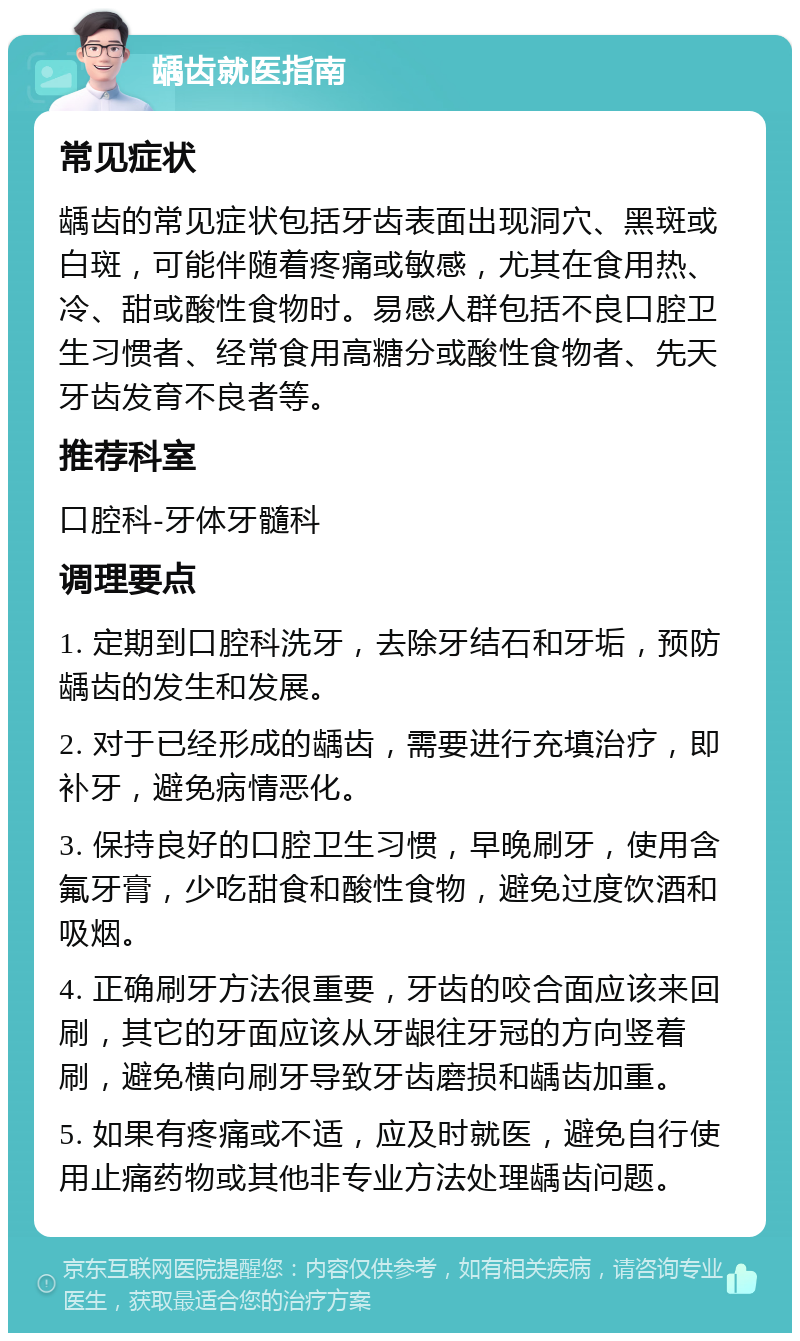 龋齿就医指南 常见症状 龋齿的常见症状包括牙齿表面出现洞穴、黑斑或白斑，可能伴随着疼痛或敏感，尤其在食用热、冷、甜或酸性食物时。易感人群包括不良口腔卫生习惯者、经常食用高糖分或酸性食物者、先天牙齿发育不良者等。 推荐科室 口腔科-牙体牙髓科 调理要点 1. 定期到口腔科洗牙，去除牙结石和牙垢，预防龋齿的发生和发展。 2. 对于已经形成的龋齿，需要进行充填治疗，即补牙，避免病情恶化。 3. 保持良好的口腔卫生习惯，早晚刷牙，使用含氟牙膏，少吃甜食和酸性食物，避免过度饮酒和吸烟。 4. 正确刷牙方法很重要，牙齿的咬合面应该来回刷，其它的牙面应该从牙龈往牙冠的方向竖着刷，避免横向刷牙导致牙齿磨损和龋齿加重。 5. 如果有疼痛或不适，应及时就医，避免自行使用止痛药物或其他非专业方法处理龋齿问题。