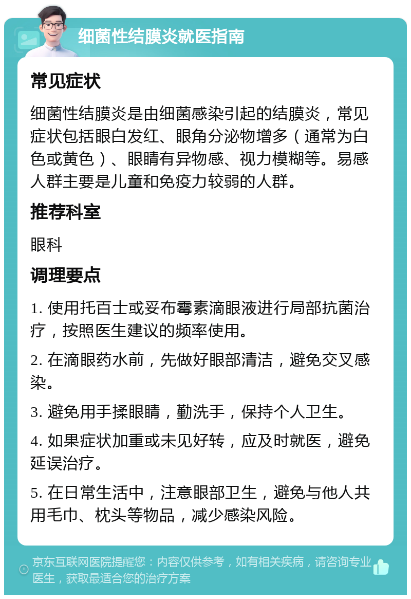 细菌性结膜炎就医指南 常见症状 细菌性结膜炎是由细菌感染引起的结膜炎，常见症状包括眼白发红、眼角分泌物增多（通常为白色或黄色）、眼睛有异物感、视力模糊等。易感人群主要是儿童和免疫力较弱的人群。 推荐科室 眼科 调理要点 1. 使用托百士或妥布霉素滴眼液进行局部抗菌治疗，按照医生建议的频率使用。 2. 在滴眼药水前，先做好眼部清洁，避免交叉感染。 3. 避免用手揉眼睛，勤洗手，保持个人卫生。 4. 如果症状加重或未见好转，应及时就医，避免延误治疗。 5. 在日常生活中，注意眼部卫生，避免与他人共用毛巾、枕头等物品，减少感染风险。