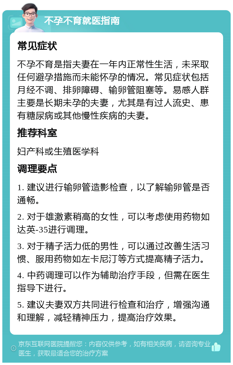 不孕不育就医指南 常见症状 不孕不育是指夫妻在一年内正常性生活，未采取任何避孕措施而未能怀孕的情况。常见症状包括月经不调、排卵障碍、输卵管阻塞等。易感人群主要是长期未孕的夫妻，尤其是有过人流史、患有糖尿病或其他慢性疾病的夫妻。 推荐科室 妇产科或生殖医学科 调理要点 1. 建议进行输卵管造影检查，以了解输卵管是否通畅。 2. 对于雄激素稍高的女性，可以考虑使用药物如达英-35进行调理。 3. 对于精子活力低的男性，可以通过改善生活习惯、服用药物如左卡尼汀等方式提高精子活力。 4. 中药调理可以作为辅助治疗手段，但需在医生指导下进行。 5. 建议夫妻双方共同进行检查和治疗，增强沟通和理解，减轻精神压力，提高治疗效果。