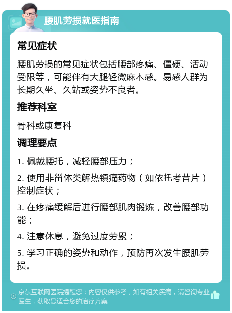 腰肌劳损就医指南 常见症状 腰肌劳损的常见症状包括腰部疼痛、僵硬、活动受限等，可能伴有大腿轻微麻木感。易感人群为长期久坐、久站或姿势不良者。 推荐科室 骨科或康复科 调理要点 1. 佩戴腰托，减轻腰部压力； 2. 使用非甾体类解热镇痛药物（如依托考昔片）控制症状； 3. 在疼痛缓解后进行腰部肌肉锻炼，改善腰部功能； 4. 注意休息，避免过度劳累； 5. 学习正确的姿势和动作，预防再次发生腰肌劳损。