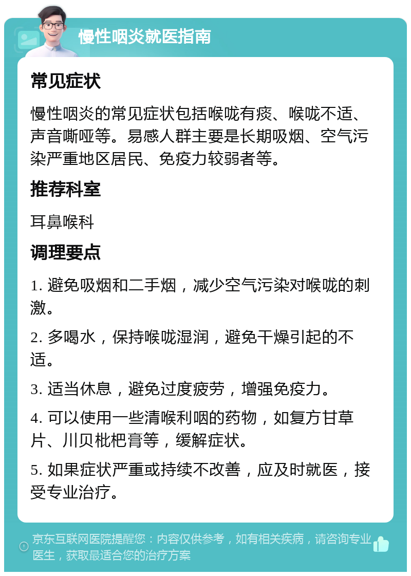 慢性咽炎就医指南 常见症状 慢性咽炎的常见症状包括喉咙有痰、喉咙不适、声音嘶哑等。易感人群主要是长期吸烟、空气污染严重地区居民、免疫力较弱者等。 推荐科室 耳鼻喉科 调理要点 1. 避免吸烟和二手烟，减少空气污染对喉咙的刺激。 2. 多喝水，保持喉咙湿润，避免干燥引起的不适。 3. 适当休息，避免过度疲劳，增强免疫力。 4. 可以使用一些清喉利咽的药物，如复方甘草片、川贝枇杷膏等，缓解症状。 5. 如果症状严重或持续不改善，应及时就医，接受专业治疗。