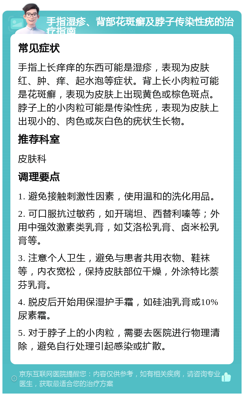 手指湿疹、背部花斑癣及脖子传染性疣的治疗指南 常见症状 手指上长痒痒的东西可能是湿疹，表现为皮肤红、肿、痒、起水泡等症状。背上长小肉粒可能是花斑癣，表现为皮肤上出现黄色或棕色斑点。脖子上的小肉粒可能是传染性疣，表现为皮肤上出现小的、肉色或灰白色的疣状生长物。 推荐科室 皮肤科 调理要点 1. 避免接触刺激性因素，使用温和的洗化用品。 2. 可口服抗过敏药，如开瑞坦、西替利嗪等；外用中强效激素类乳膏，如艾洛松乳膏、卤米松乳膏等。 3. 注意个人卫生，避免与患者共用衣物、鞋袜等，内衣宽松，保持皮肤部位干燥，外涂特比萘芬乳膏。 4. 脱皮后开始用保湿护手霜，如硅油乳膏或10%尿素霜。 5. 对于脖子上的小肉粒，需要去医院进行物理清除，避免自行处理引起感染或扩散。