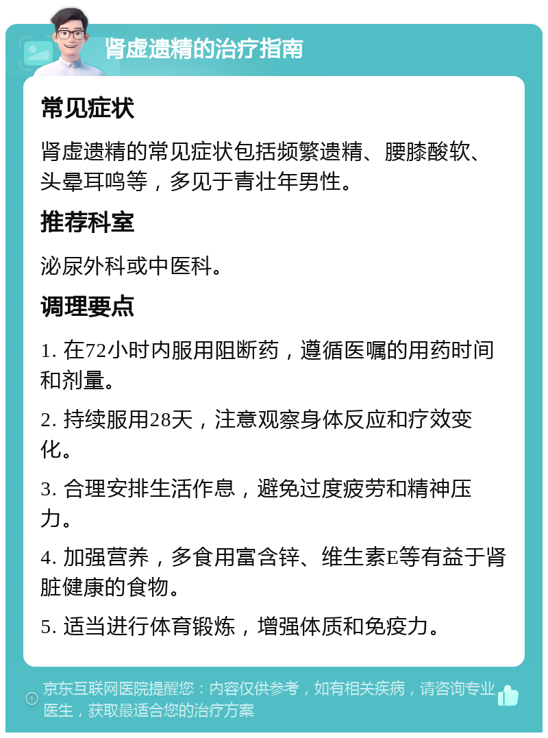 肾虚遗精的治疗指南 常见症状 肾虚遗精的常见症状包括频繁遗精、腰膝酸软、头晕耳鸣等，多见于青壮年男性。 推荐科室 泌尿外科或中医科。 调理要点 1. 在72小时内服用阻断药，遵循医嘱的用药时间和剂量。 2. 持续服用28天，注意观察身体反应和疗效变化。 3. 合理安排生活作息，避免过度疲劳和精神压力。 4. 加强营养，多食用富含锌、维生素E等有益于肾脏健康的食物。 5. 适当进行体育锻炼，增强体质和免疫力。