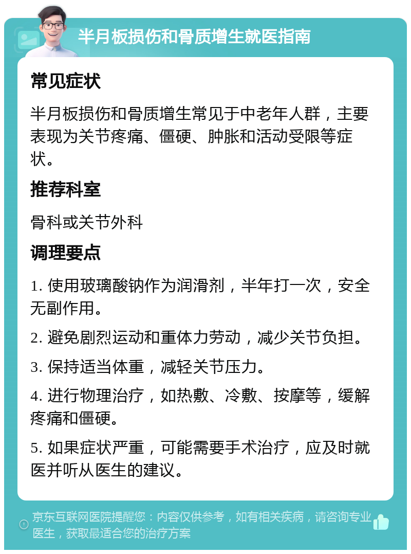 半月板损伤和骨质增生就医指南 常见症状 半月板损伤和骨质增生常见于中老年人群，主要表现为关节疼痛、僵硬、肿胀和活动受限等症状。 推荐科室 骨科或关节外科 调理要点 1. 使用玻璃酸钠作为润滑剂，半年打一次，安全无副作用。 2. 避免剧烈运动和重体力劳动，减少关节负担。 3. 保持适当体重，减轻关节压力。 4. 进行物理治疗，如热敷、冷敷、按摩等，缓解疼痛和僵硬。 5. 如果症状严重，可能需要手术治疗，应及时就医并听从医生的建议。