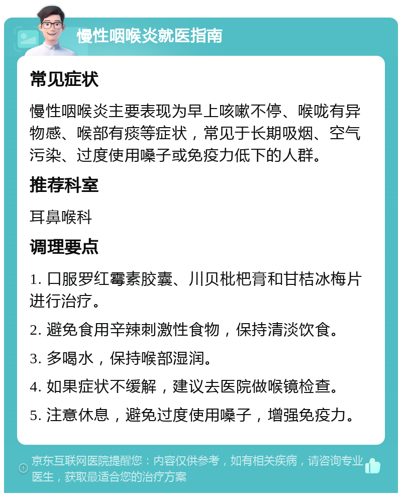 慢性咽喉炎就医指南 常见症状 慢性咽喉炎主要表现为早上咳嗽不停、喉咙有异物感、喉部有痰等症状，常见于长期吸烟、空气污染、过度使用嗓子或免疫力低下的人群。 推荐科室 耳鼻喉科 调理要点 1. 口服罗红霉素胶囊、川贝枇杷膏和甘桔冰梅片进行治疗。 2. 避免食用辛辣刺激性食物，保持清淡饮食。 3. 多喝水，保持喉部湿润。 4. 如果症状不缓解，建议去医院做喉镜检查。 5. 注意休息，避免过度使用嗓子，增强免疫力。