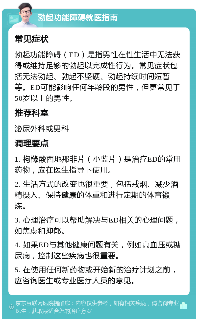 勃起功能障碍就医指南 常见症状 勃起功能障碍（ED）是指男性在性生活中无法获得或维持足够的勃起以完成性行为。常见症状包括无法勃起、勃起不坚硬、勃起持续时间短暂等。ED可能影响任何年龄段的男性，但更常见于50岁以上的男性。 推荐科室 泌尿外科或男科 调理要点 1. 枸橼酸西地那非片（小蓝片）是治疗ED的常用药物，应在医生指导下使用。 2. 生活方式的改变也很重要，包括戒烟、减少酒精摄入、保持健康的体重和进行定期的体育锻炼。 3. 心理治疗可以帮助解决与ED相关的心理问题，如焦虑和抑郁。 4. 如果ED与其他健康问题有关，例如高血压或糖尿病，控制这些疾病也很重要。 5. 在使用任何新药物或开始新的治疗计划之前，应咨询医生或专业医疗人员的意见。