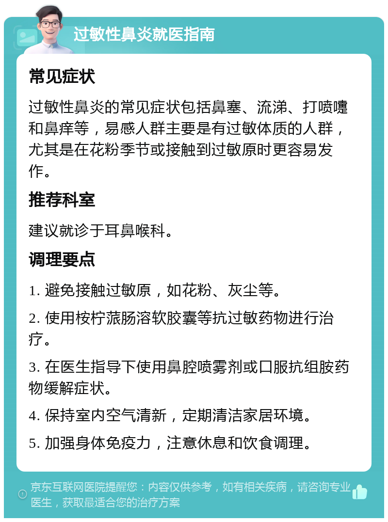 过敏性鼻炎就医指南 常见症状 过敏性鼻炎的常见症状包括鼻塞、流涕、打喷嚏和鼻痒等，易感人群主要是有过敏体质的人群，尤其是在花粉季节或接触到过敏原时更容易发作。 推荐科室 建议就诊于耳鼻喉科。 调理要点 1. 避免接触过敏原，如花粉、灰尘等。 2. 使用桉柠蒎肠溶软胶囊等抗过敏药物进行治疗。 3. 在医生指导下使用鼻腔喷雾剂或口服抗组胺药物缓解症状。 4. 保持室内空气清新，定期清洁家居环境。 5. 加强身体免疫力，注意休息和饮食调理。