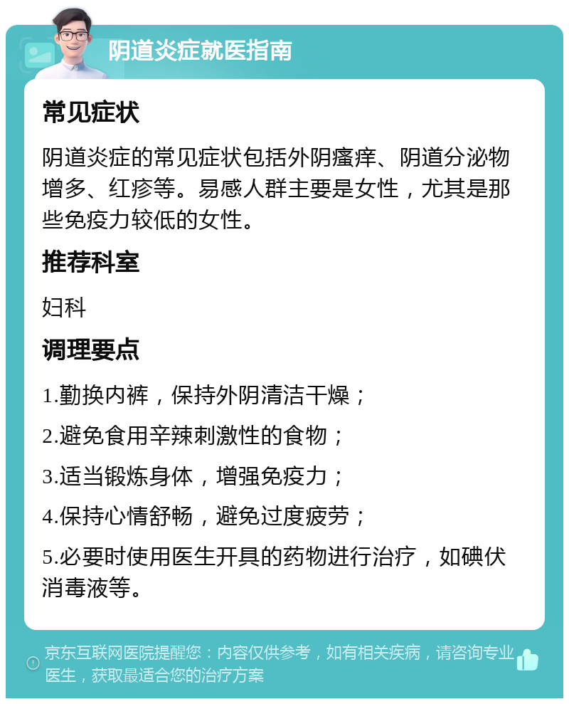 阴道炎症就医指南 常见症状 阴道炎症的常见症状包括外阴瘙痒、阴道分泌物增多、红疹等。易感人群主要是女性，尤其是那些免疫力较低的女性。 推荐科室 妇科 调理要点 1.勤换内裤，保持外阴清洁干燥； 2.避免食用辛辣刺激性的食物； 3.适当锻炼身体，增强免疫力； 4.保持心情舒畅，避免过度疲劳； 5.必要时使用医生开具的药物进行治疗，如碘伏消毒液等。