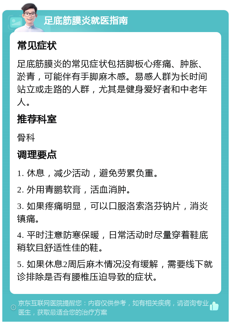 足底筋膜炎就医指南 常见症状 足底筋膜炎的常见症状包括脚板心疼痛、肿胀、淤青，可能伴有手脚麻木感。易感人群为长时间站立或走路的人群，尤其是健身爱好者和中老年人。 推荐科室 骨科 调理要点 1. 休息，减少活动，避免劳累负重。 2. 外用青鹏软膏，活血消肿。 3. 如果疼痛明显，可以口服洛索洛芬钠片，消炎镇痛。 4. 平时注意防寒保暖，日常活动时尽量穿着鞋底稍软且舒适性佳的鞋。 5. 如果休息2周后麻木情况没有缓解，需要线下就诊排除是否有腰椎压迫导致的症状。