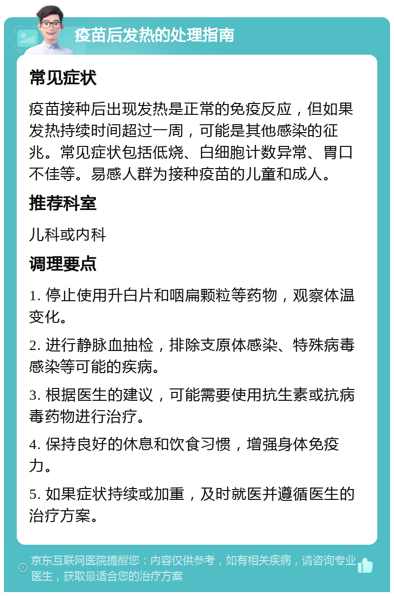 疫苗后发热的处理指南 常见症状 疫苗接种后出现发热是正常的免疫反应，但如果发热持续时间超过一周，可能是其他感染的征兆。常见症状包括低烧、白细胞计数异常、胃口不佳等。易感人群为接种疫苗的儿童和成人。 推荐科室 儿科或内科 调理要点 1. 停止使用升白片和咽扁颗粒等药物，观察体温变化。 2. 进行静脉血抽检，排除支原体感染、特殊病毒感染等可能的疾病。 3. 根据医生的建议，可能需要使用抗生素或抗病毒药物进行治疗。 4. 保持良好的休息和饮食习惯，增强身体免疫力。 5. 如果症状持续或加重，及时就医并遵循医生的治疗方案。