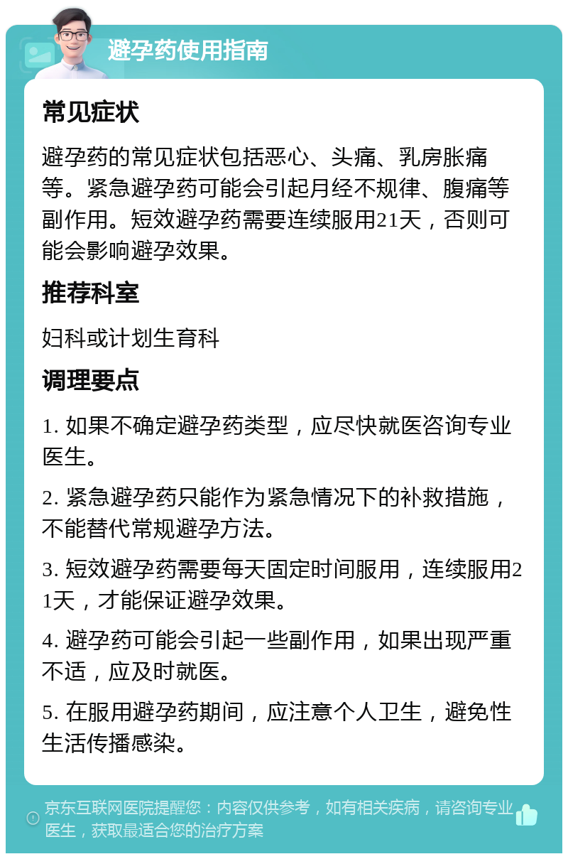 避孕药使用指南 常见症状 避孕药的常见症状包括恶心、头痛、乳房胀痛等。紧急避孕药可能会引起月经不规律、腹痛等副作用。短效避孕药需要连续服用21天，否则可能会影响避孕效果。 推荐科室 妇科或计划生育科 调理要点 1. 如果不确定避孕药类型，应尽快就医咨询专业医生。 2. 紧急避孕药只能作为紧急情况下的补救措施，不能替代常规避孕方法。 3. 短效避孕药需要每天固定时间服用，连续服用21天，才能保证避孕效果。 4. 避孕药可能会引起一些副作用，如果出现严重不适，应及时就医。 5. 在服用避孕药期间，应注意个人卫生，避免性生活传播感染。