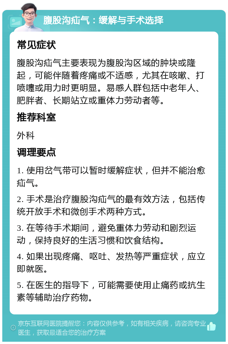 腹股沟疝气：缓解与手术选择 常见症状 腹股沟疝气主要表现为腹股沟区域的肿块或隆起，可能伴随着疼痛或不适感，尤其在咳嗽、打喷嚏或用力时更明显。易感人群包括中老年人、肥胖者、长期站立或重体力劳动者等。 推荐科室 外科 调理要点 1. 使用岔气带可以暂时缓解症状，但并不能治愈疝气。 2. 手术是治疗腹股沟疝气的最有效方法，包括传统开放手术和微创手术两种方式。 3. 在等待手术期间，避免重体力劳动和剧烈运动，保持良好的生活习惯和饮食结构。 4. 如果出现疼痛、呕吐、发热等严重症状，应立即就医。 5. 在医生的指导下，可能需要使用止痛药或抗生素等辅助治疗药物。