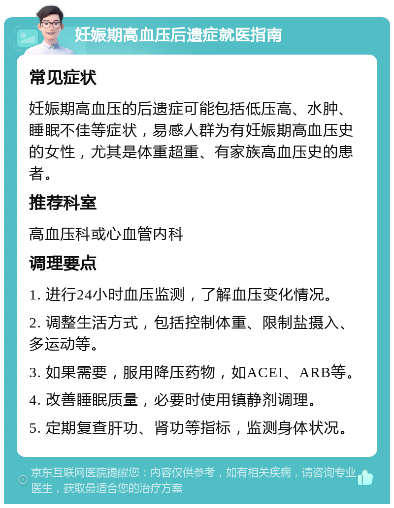 妊娠期高血压后遗症就医指南 常见症状 妊娠期高血压的后遗症可能包括低压高、水肿、睡眠不佳等症状，易感人群为有妊娠期高血压史的女性，尤其是体重超重、有家族高血压史的患者。 推荐科室 高血压科或心血管内科 调理要点 1. 进行24小时血压监测，了解血压变化情况。 2. 调整生活方式，包括控制体重、限制盐摄入、多运动等。 3. 如果需要，服用降压药物，如ACEI、ARB等。 4. 改善睡眠质量，必要时使用镇静剂调理。 5. 定期复查肝功、肾功等指标，监测身体状况。