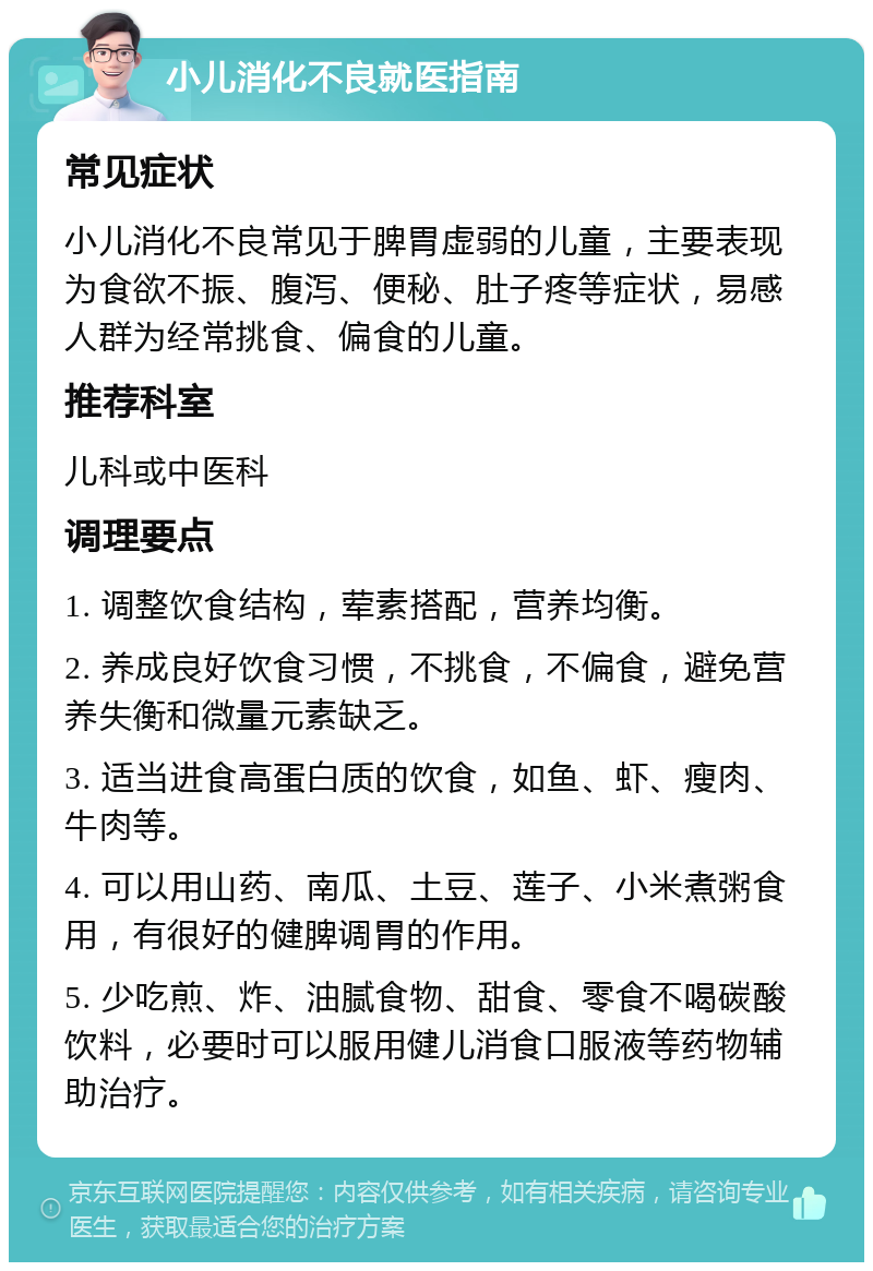 小儿消化不良就医指南 常见症状 小儿消化不良常见于脾胃虚弱的儿童，主要表现为食欲不振、腹泻、便秘、肚子疼等症状，易感人群为经常挑食、偏食的儿童。 推荐科室 儿科或中医科 调理要点 1. 调整饮食结构，荤素搭配，营养均衡。 2. 养成良好饮食习惯，不挑食，不偏食，避免营养失衡和微量元素缺乏。 3. 适当进食高蛋白质的饮食，如鱼、虾、瘦肉、牛肉等。 4. 可以用山药、南瓜、土豆、莲子、小米煮粥食用，有很好的健脾调胃的作用。 5. 少吃煎、炸、油腻食物、甜食、零食不喝碳酸饮料，必要时可以服用健儿消食口服液等药物辅助治疗。