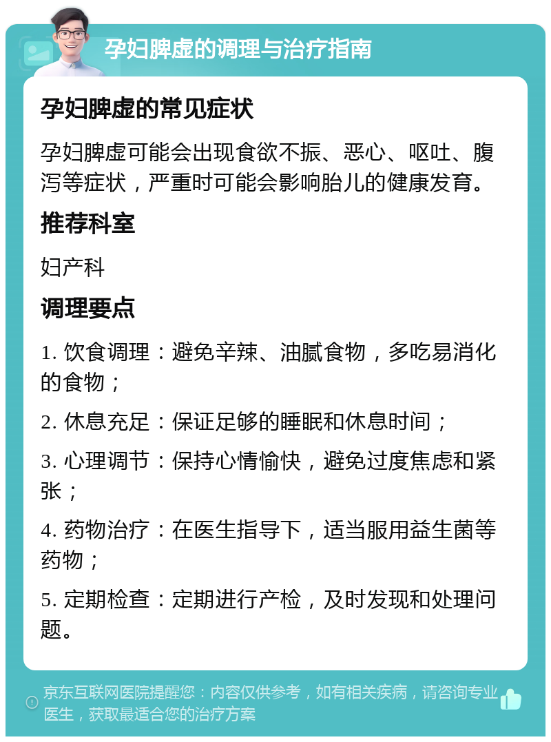 孕妇脾虚的调理与治疗指南 孕妇脾虚的常见症状 孕妇脾虚可能会出现食欲不振、恶心、呕吐、腹泻等症状，严重时可能会影响胎儿的健康发育。 推荐科室 妇产科 调理要点 1. 饮食调理：避免辛辣、油腻食物，多吃易消化的食物； 2. 休息充足：保证足够的睡眠和休息时间； 3. 心理调节：保持心情愉快，避免过度焦虑和紧张； 4. 药物治疗：在医生指导下，适当服用益生菌等药物； 5. 定期检查：定期进行产检，及时发现和处理问题。