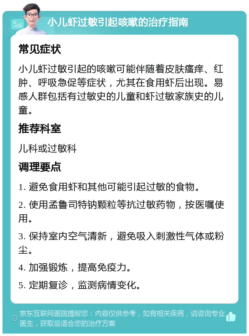 小儿虾过敏引起咳嗽的治疗指南 常见症状 小儿虾过敏引起的咳嗽可能伴随着皮肤瘙痒、红肿、呼吸急促等症状，尤其在食用虾后出现。易感人群包括有过敏史的儿童和虾过敏家族史的儿童。 推荐科室 儿科或过敏科 调理要点 1. 避免食用虾和其他可能引起过敏的食物。 2. 使用孟鲁司特钠颗粒等抗过敏药物，按医嘱使用。 3. 保持室内空气清新，避免吸入刺激性气体或粉尘。 4. 加强锻炼，提高免疫力。 5. 定期复诊，监测病情变化。