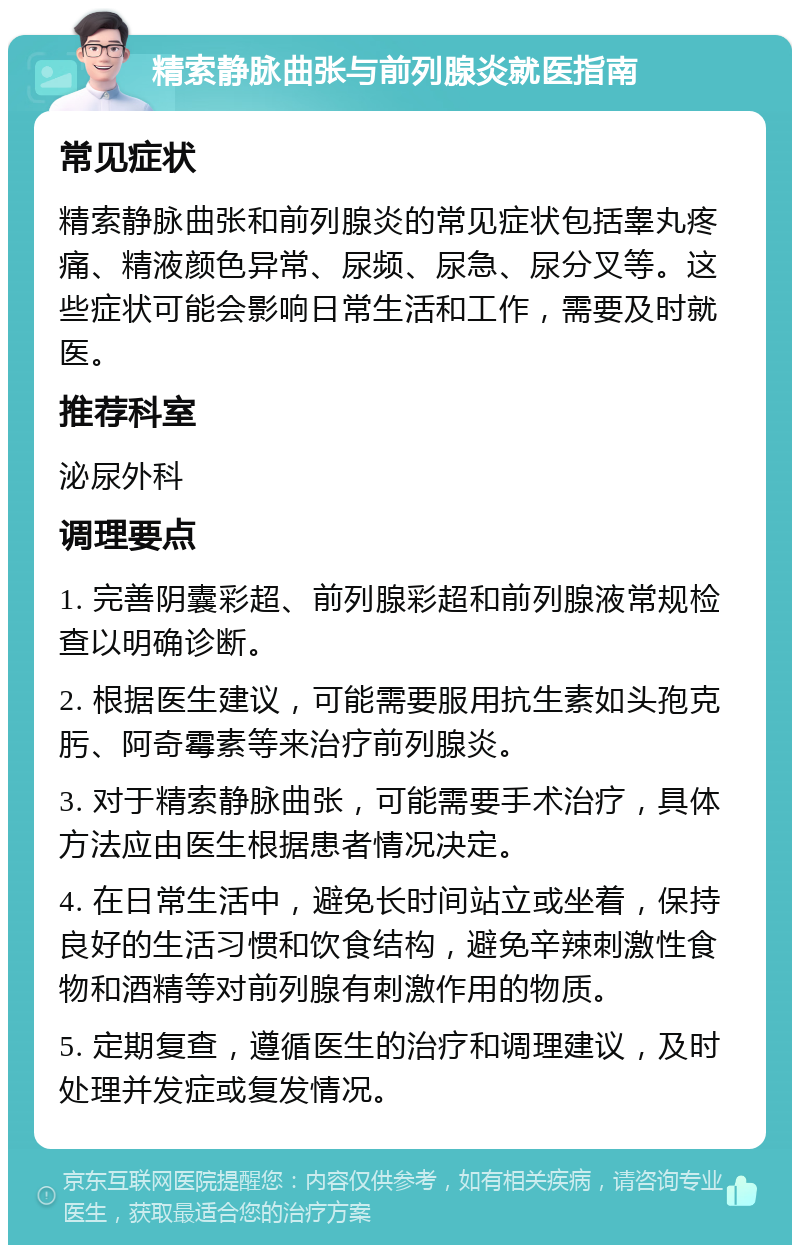 精索静脉曲张与前列腺炎就医指南 常见症状 精索静脉曲张和前列腺炎的常见症状包括睾丸疼痛、精液颜色异常、尿频、尿急、尿分叉等。这些症状可能会影响日常生活和工作，需要及时就医。 推荐科室 泌尿外科 调理要点 1. 完善阴囊彩超、前列腺彩超和前列腺液常规检查以明确诊断。 2. 根据医生建议，可能需要服用抗生素如头孢克肟、阿奇霉素等来治疗前列腺炎。 3. 对于精索静脉曲张，可能需要手术治疗，具体方法应由医生根据患者情况决定。 4. 在日常生活中，避免长时间站立或坐着，保持良好的生活习惯和饮食结构，避免辛辣刺激性食物和酒精等对前列腺有刺激作用的物质。 5. 定期复查，遵循医生的治疗和调理建议，及时处理并发症或复发情况。