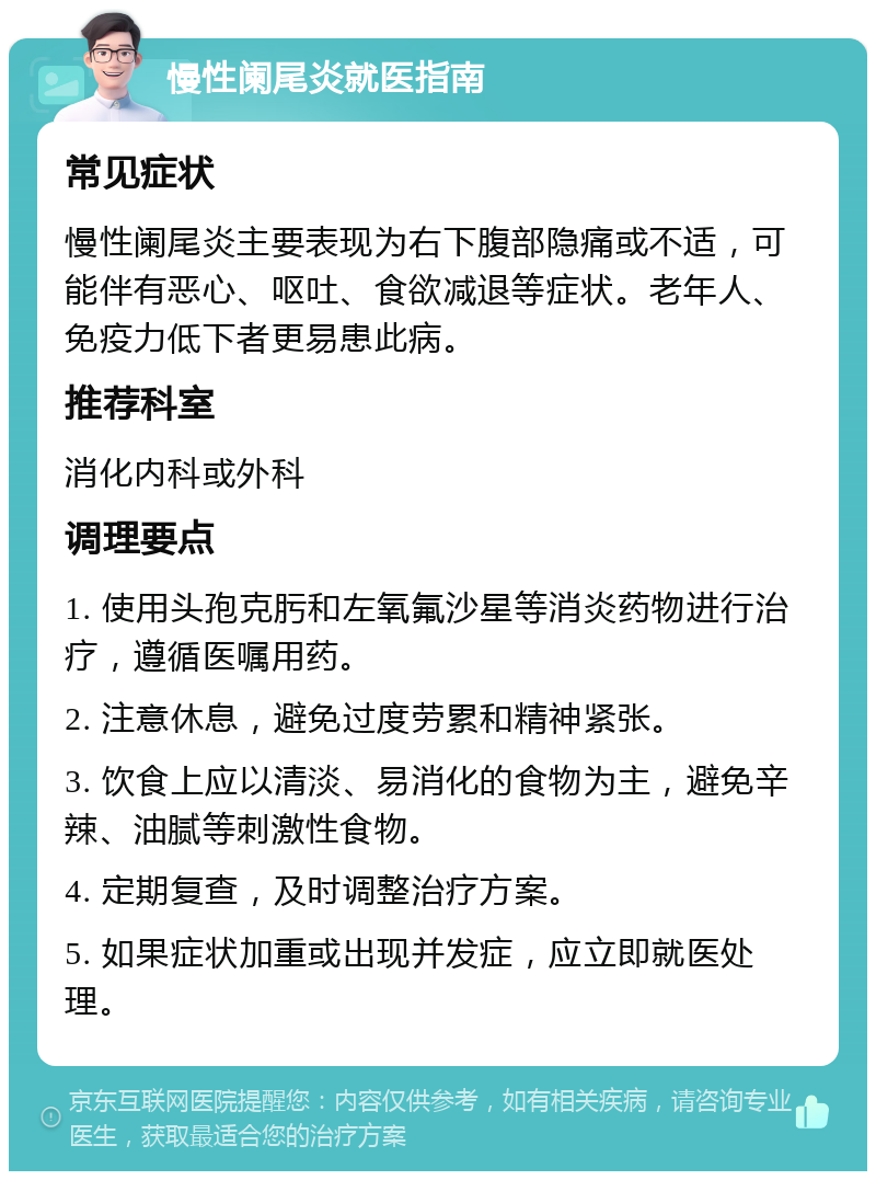 慢性阑尾炎就医指南 常见症状 慢性阑尾炎主要表现为右下腹部隐痛或不适，可能伴有恶心、呕吐、食欲减退等症状。老年人、免疫力低下者更易患此病。 推荐科室 消化内科或外科 调理要点 1. 使用头孢克肟和左氧氟沙星等消炎药物进行治疗，遵循医嘱用药。 2. 注意休息，避免过度劳累和精神紧张。 3. 饮食上应以清淡、易消化的食物为主，避免辛辣、油腻等刺激性食物。 4. 定期复查，及时调整治疗方案。 5. 如果症状加重或出现并发症，应立即就医处理。