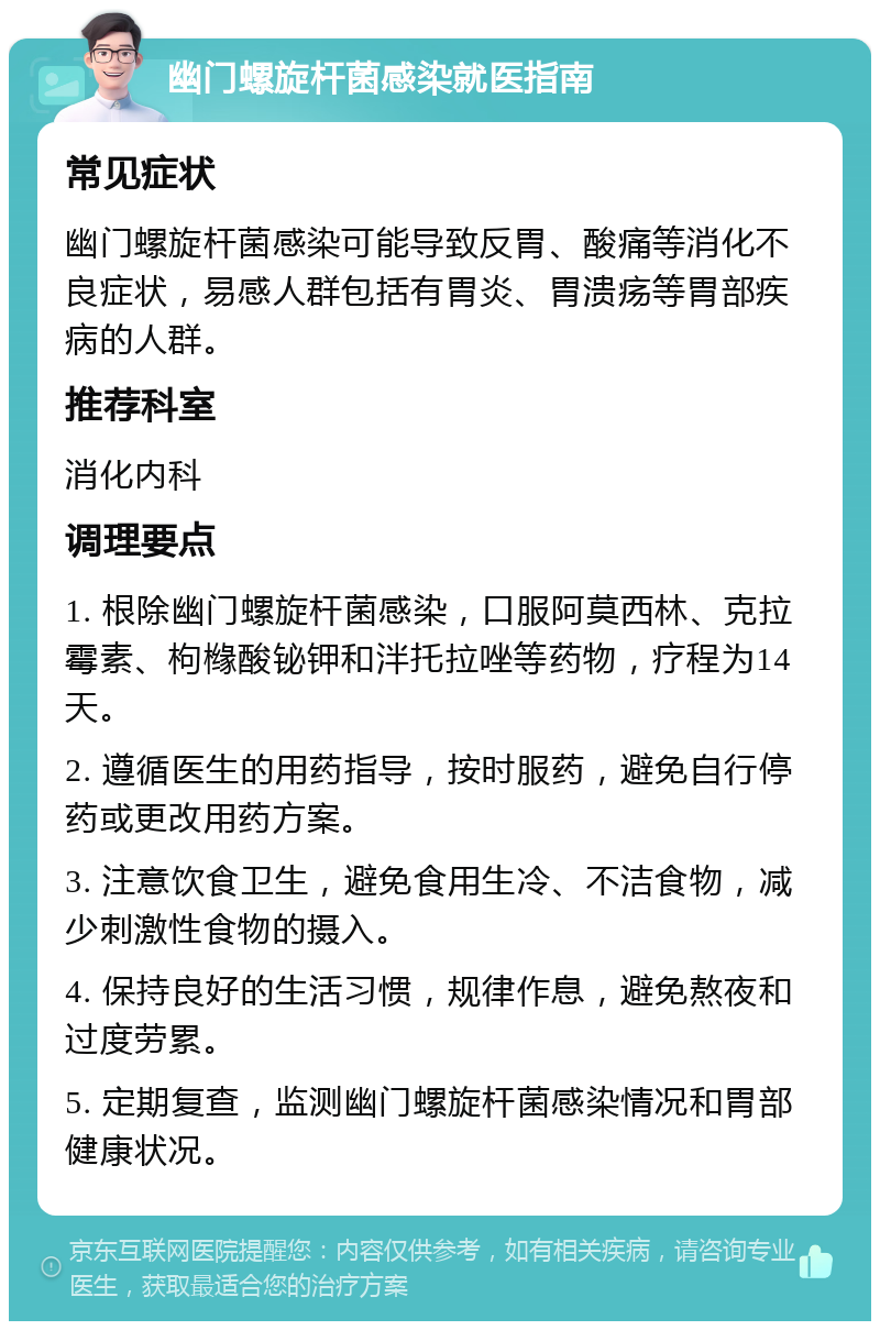 幽门螺旋杆菌感染就医指南 常见症状 幽门螺旋杆菌感染可能导致反胃、酸痛等消化不良症状，易感人群包括有胃炎、胃溃疡等胃部疾病的人群。 推荐科室 消化内科 调理要点 1. 根除幽门螺旋杆菌感染，口服阿莫西林、克拉霉素、枸橼酸铋钾和泮托拉唑等药物，疗程为14天。 2. 遵循医生的用药指导，按时服药，避免自行停药或更改用药方案。 3. 注意饮食卫生，避免食用生冷、不洁食物，减少刺激性食物的摄入。 4. 保持良好的生活习惯，规律作息，避免熬夜和过度劳累。 5. 定期复查，监测幽门螺旋杆菌感染情况和胃部健康状况。