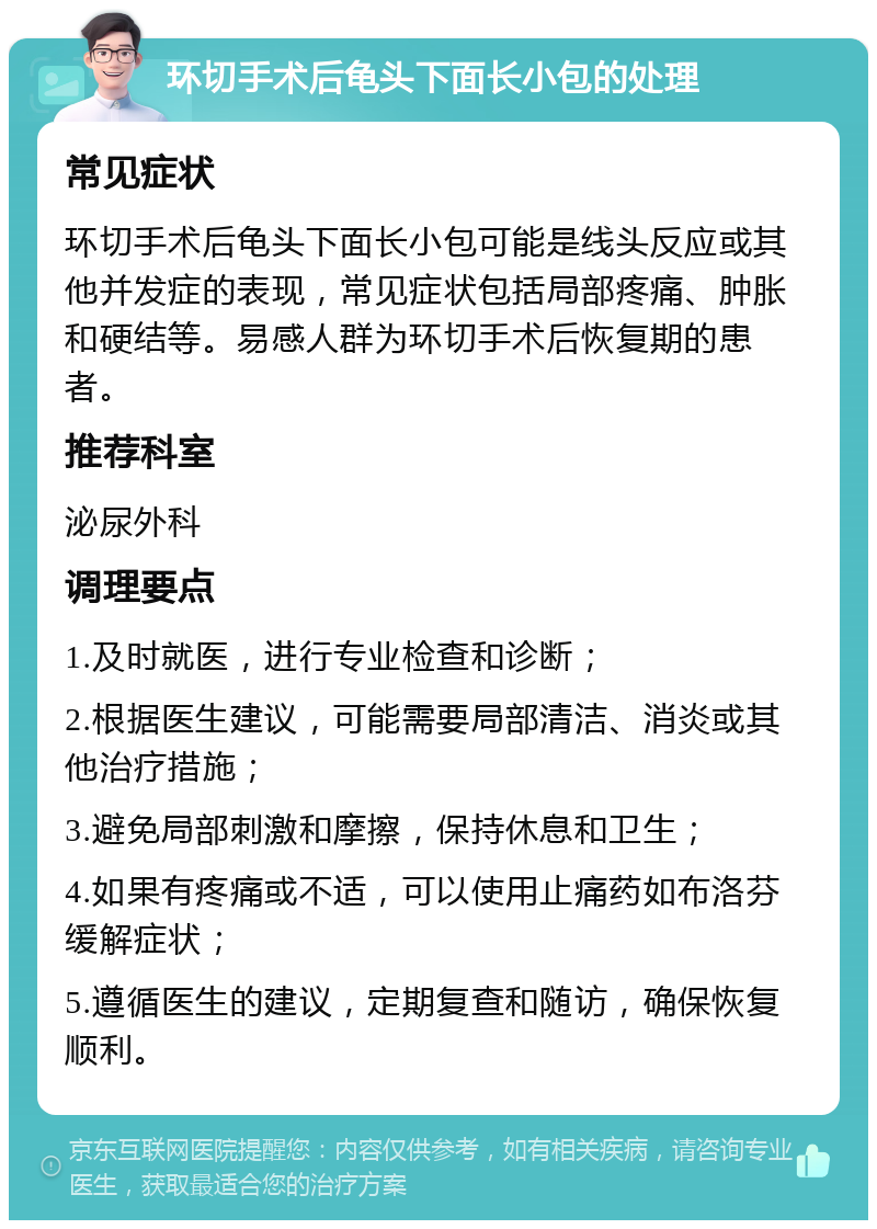 环切手术后龟头下面长小包的处理 常见症状 环切手术后龟头下面长小包可能是线头反应或其他并发症的表现，常见症状包括局部疼痛、肿胀和硬结等。易感人群为环切手术后恢复期的患者。 推荐科室 泌尿外科 调理要点 1.及时就医，进行专业检查和诊断； 2.根据医生建议，可能需要局部清洁、消炎或其他治疗措施； 3.避免局部刺激和摩擦，保持休息和卫生； 4.如果有疼痛或不适，可以使用止痛药如布洛芬缓解症状； 5.遵循医生的建议，定期复查和随访，确保恢复顺利。