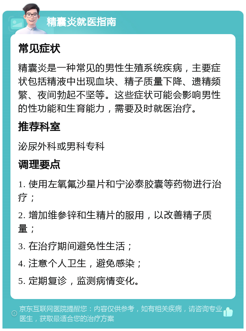 精囊炎就医指南 常见症状 精囊炎是一种常见的男性生殖系统疾病，主要症状包括精液中出现血块、精子质量下降、遗精频繁、夜间勃起不坚等。这些症状可能会影响男性的性功能和生育能力，需要及时就医治疗。 推荐科室 泌尿外科或男科专科 调理要点 1. 使用左氧氟沙星片和宁泌泰胶囊等药物进行治疗； 2. 增加维参锌和生精片的服用，以改善精子质量； 3. 在治疗期间避免性生活； 4. 注意个人卫生，避免感染； 5. 定期复诊，监测病情变化。