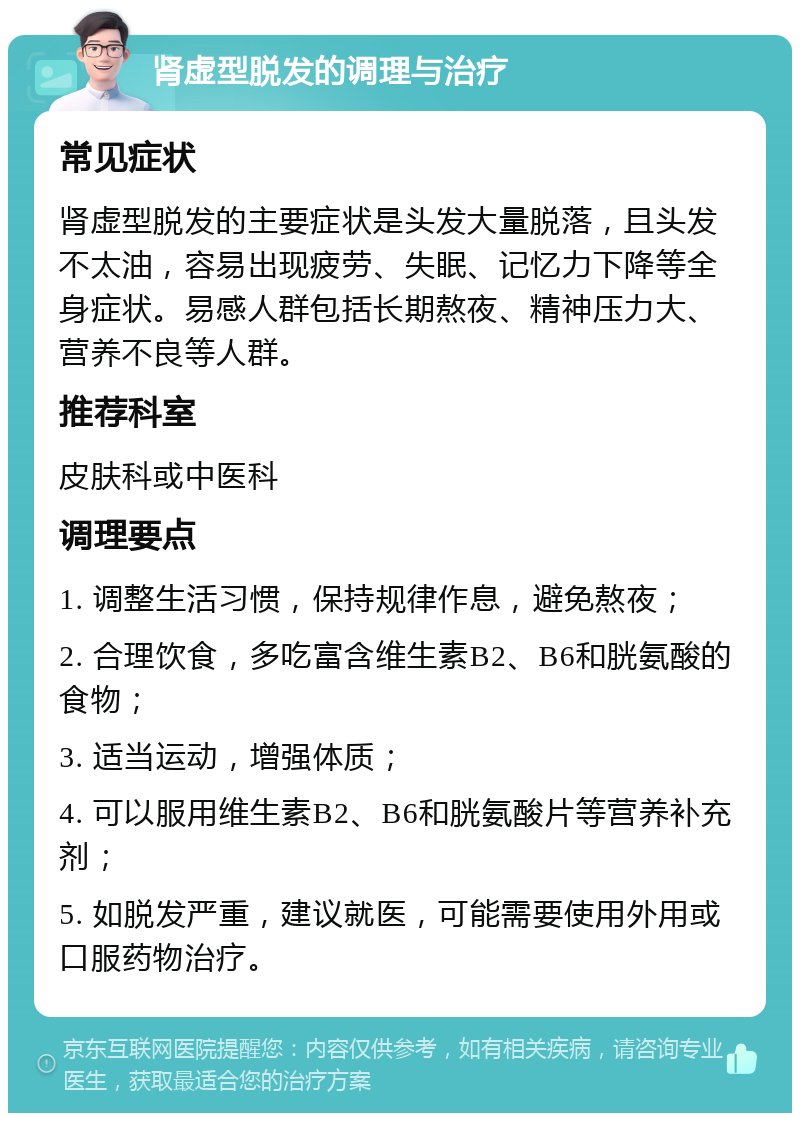 肾虚型脱发的调理与治疗 常见症状 肾虚型脱发的主要症状是头发大量脱落，且头发不太油，容易出现疲劳、失眠、记忆力下降等全身症状。易感人群包括长期熬夜、精神压力大、营养不良等人群。 推荐科室 皮肤科或中医科 调理要点 1. 调整生活习惯，保持规律作息，避免熬夜； 2. 合理饮食，多吃富含维生素B2、B6和胱氨酸的食物； 3. 适当运动，增强体质； 4. 可以服用维生素B2、B6和胱氨酸片等营养补充剂； 5. 如脱发严重，建议就医，可能需要使用外用或口服药物治疗。