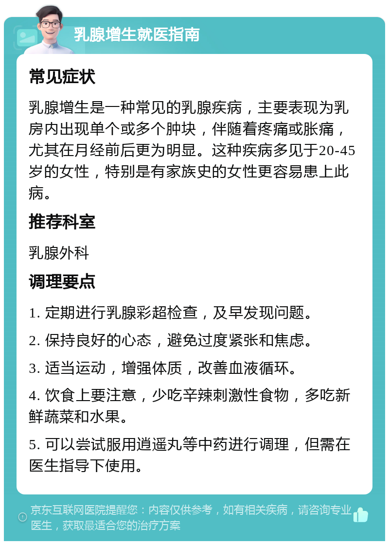 乳腺增生就医指南 常见症状 乳腺增生是一种常见的乳腺疾病，主要表现为乳房内出现单个或多个肿块，伴随着疼痛或胀痛，尤其在月经前后更为明显。这种疾病多见于20-45岁的女性，特别是有家族史的女性更容易患上此病。 推荐科室 乳腺外科 调理要点 1. 定期进行乳腺彩超检查，及早发现问题。 2. 保持良好的心态，避免过度紧张和焦虑。 3. 适当运动，增强体质，改善血液循环。 4. 饮食上要注意，少吃辛辣刺激性食物，多吃新鲜蔬菜和水果。 5. 可以尝试服用逍遥丸等中药进行调理，但需在医生指导下使用。