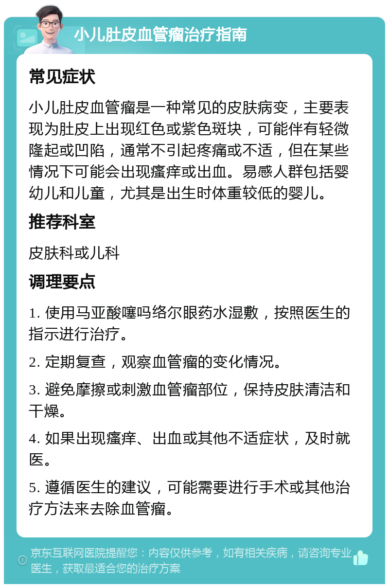 小儿肚皮血管瘤治疗指南 常见症状 小儿肚皮血管瘤是一种常见的皮肤病变，主要表现为肚皮上出现红色或紫色斑块，可能伴有轻微隆起或凹陷，通常不引起疼痛或不适，但在某些情况下可能会出现瘙痒或出血。易感人群包括婴幼儿和儿童，尤其是出生时体重较低的婴儿。 推荐科室 皮肤科或儿科 调理要点 1. 使用马亚酸噻吗络尔眼药水湿敷，按照医生的指示进行治疗。 2. 定期复查，观察血管瘤的变化情况。 3. 避免摩擦或刺激血管瘤部位，保持皮肤清洁和干燥。 4. 如果出现瘙痒、出血或其他不适症状，及时就医。 5. 遵循医生的建议，可能需要进行手术或其他治疗方法来去除血管瘤。