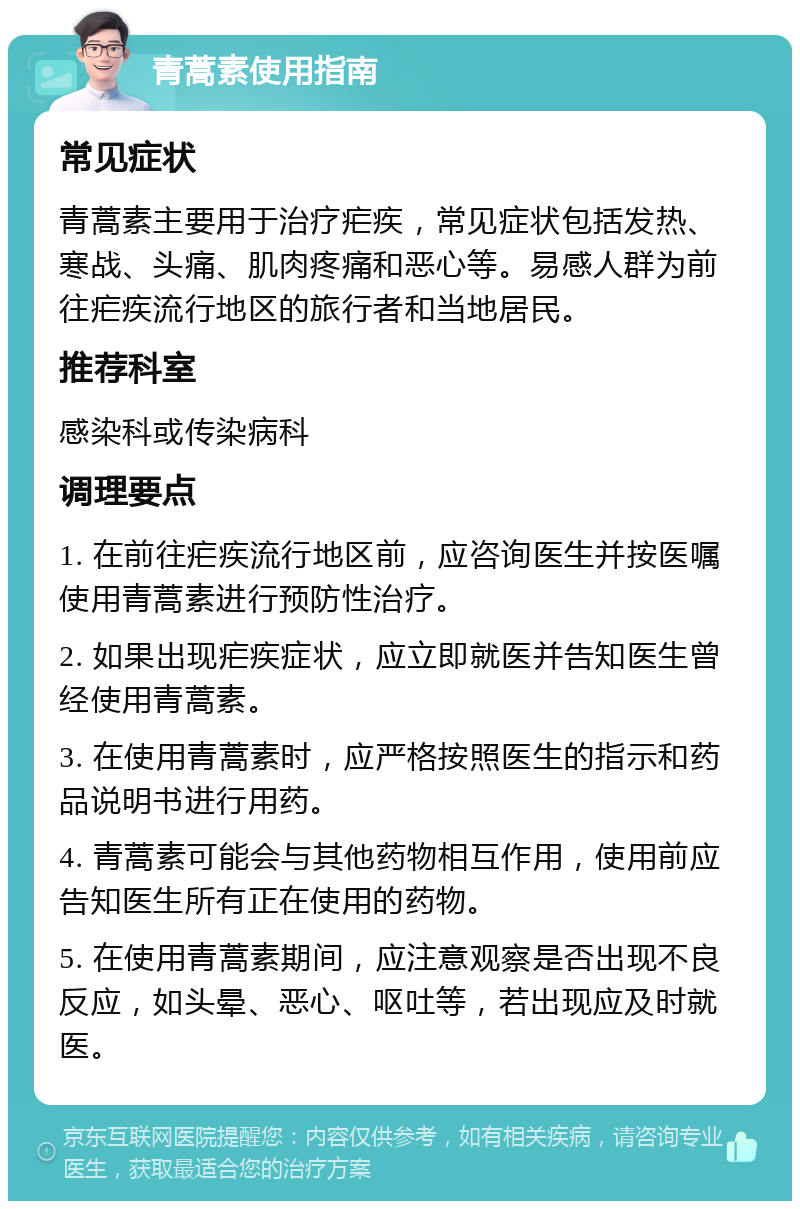 青蒿素使用指南 常见症状 青蒿素主要用于治疗疟疾，常见症状包括发热、寒战、头痛、肌肉疼痛和恶心等。易感人群为前往疟疾流行地区的旅行者和当地居民。 推荐科室 感染科或传染病科 调理要点 1. 在前往疟疾流行地区前，应咨询医生并按医嘱使用青蒿素进行预防性治疗。 2. 如果出现疟疾症状，应立即就医并告知医生曾经使用青蒿素。 3. 在使用青蒿素时，应严格按照医生的指示和药品说明书进行用药。 4. 青蒿素可能会与其他药物相互作用，使用前应告知医生所有正在使用的药物。 5. 在使用青蒿素期间，应注意观察是否出现不良反应，如头晕、恶心、呕吐等，若出现应及时就医。