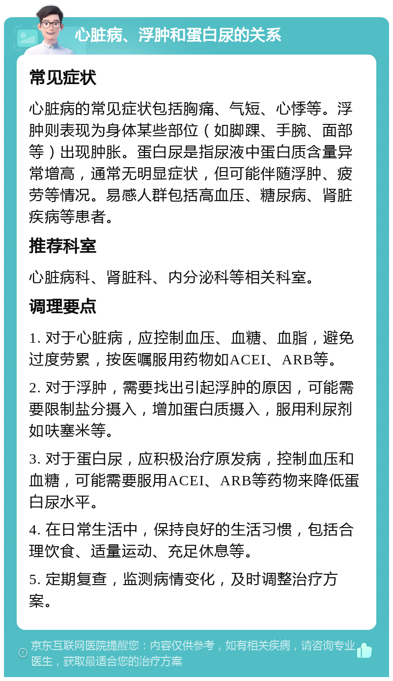 心脏病、浮肿和蛋白尿的关系 常见症状 心脏病的常见症状包括胸痛、气短、心悸等。浮肿则表现为身体某些部位（如脚踝、手腕、面部等）出现肿胀。蛋白尿是指尿液中蛋白质含量异常增高，通常无明显症状，但可能伴随浮肿、疲劳等情况。易感人群包括高血压、糖尿病、肾脏疾病等患者。 推荐科室 心脏病科、肾脏科、内分泌科等相关科室。 调理要点 1. 对于心脏病，应控制血压、血糖、血脂，避免过度劳累，按医嘱服用药物如ACEI、ARB等。 2. 对于浮肿，需要找出引起浮肿的原因，可能需要限制盐分摄入，增加蛋白质摄入，服用利尿剂如呋塞米等。 3. 对于蛋白尿，应积极治疗原发病，控制血压和血糖，可能需要服用ACEI、ARB等药物来降低蛋白尿水平。 4. 在日常生活中，保持良好的生活习惯，包括合理饮食、适量运动、充足休息等。 5. 定期复查，监测病情变化，及时调整治疗方案。