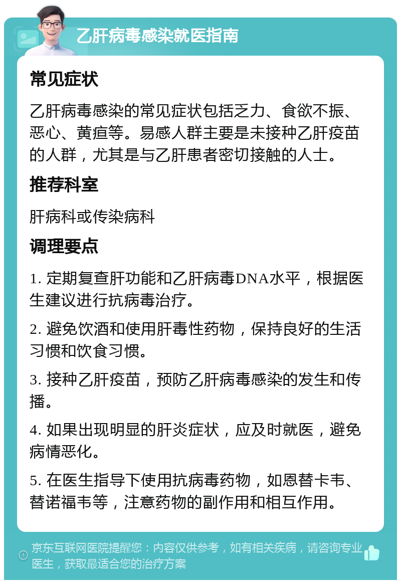 乙肝病毒感染就医指南 常见症状 乙肝病毒感染的常见症状包括乏力、食欲不振、恶心、黄疸等。易感人群主要是未接种乙肝疫苗的人群，尤其是与乙肝患者密切接触的人士。 推荐科室 肝病科或传染病科 调理要点 1. 定期复查肝功能和乙肝病毒DNA水平，根据医生建议进行抗病毒治疗。 2. 避免饮酒和使用肝毒性药物，保持良好的生活习惯和饮食习惯。 3. 接种乙肝疫苗，预防乙肝病毒感染的发生和传播。 4. 如果出现明显的肝炎症状，应及时就医，避免病情恶化。 5. 在医生指导下使用抗病毒药物，如恩替卡韦、替诺福韦等，注意药物的副作用和相互作用。