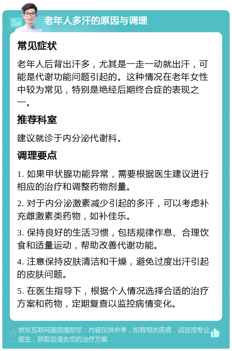 老年人多汗的原因与调理 常见症状 老年人后背出汗多，尤其是一走一动就出汗，可能是代谢功能问题引起的。这种情况在老年女性中较为常见，特别是绝经后期终合症的表现之一。 推荐科室 建议就诊于内分泌代谢科。 调理要点 1. 如果甲状腺功能异常，需要根据医生建议进行相应的治疗和调整药物剂量。 2. 对于内分泌激素减少引起的多汗，可以考虑补充雌激素类药物，如补佳乐。 3. 保持良好的生活习惯，包括规律作息、合理饮食和适量运动，帮助改善代谢功能。 4. 注意保持皮肤清洁和干燥，避免过度出汗引起的皮肤问题。 5. 在医生指导下，根据个人情况选择合适的治疗方案和药物，定期复查以监控病情变化。