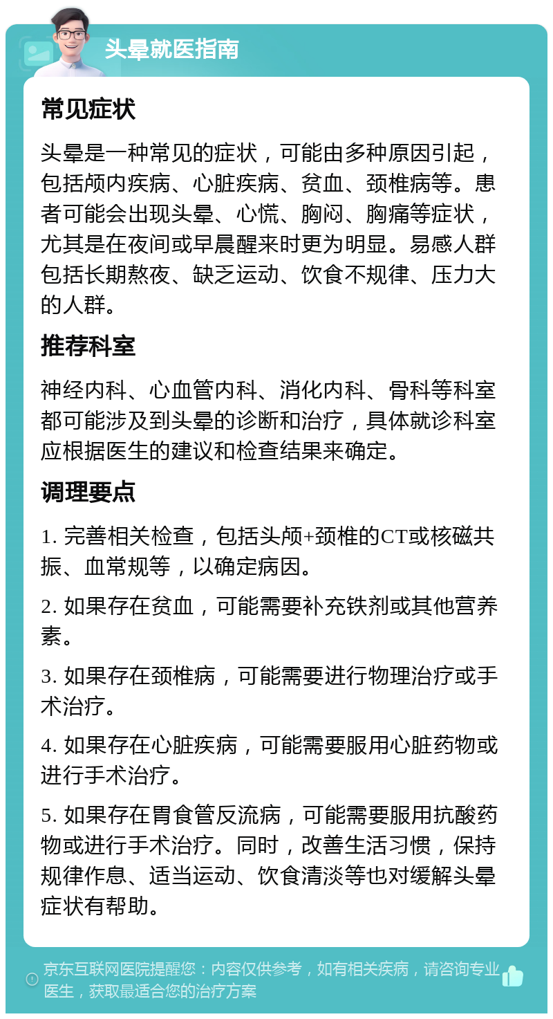 头晕就医指南 常见症状 头晕是一种常见的症状，可能由多种原因引起，包括颅内疾病、心脏疾病、贫血、颈椎病等。患者可能会出现头晕、心慌、胸闷、胸痛等症状，尤其是在夜间或早晨醒来时更为明显。易感人群包括长期熬夜、缺乏运动、饮食不规律、压力大的人群。 推荐科室 神经内科、心血管内科、消化内科、骨科等科室都可能涉及到头晕的诊断和治疗，具体就诊科室应根据医生的建议和检查结果来确定。 调理要点 1. 完善相关检查，包括头颅+颈椎的CT或核磁共振、血常规等，以确定病因。 2. 如果存在贫血，可能需要补充铁剂或其他营养素。 3. 如果存在颈椎病，可能需要进行物理治疗或手术治疗。 4. 如果存在心脏疾病，可能需要服用心脏药物或进行手术治疗。 5. 如果存在胃食管反流病，可能需要服用抗酸药物或进行手术治疗。同时，改善生活习惯，保持规律作息、适当运动、饮食清淡等也对缓解头晕症状有帮助。