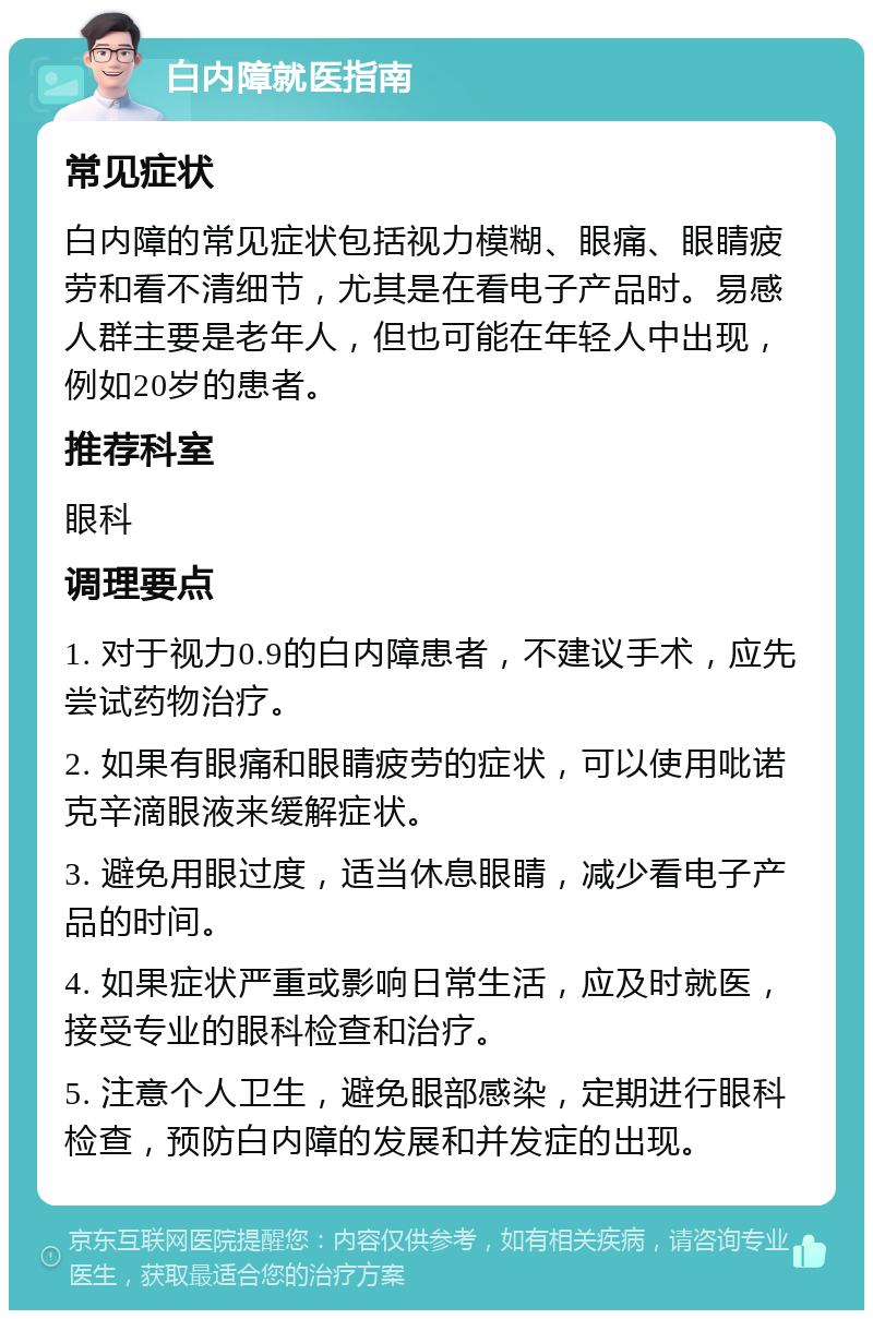 白内障就医指南 常见症状 白内障的常见症状包括视力模糊、眼痛、眼睛疲劳和看不清细节，尤其是在看电子产品时。易感人群主要是老年人，但也可能在年轻人中出现，例如20岁的患者。 推荐科室 眼科 调理要点 1. 对于视力0.9的白内障患者，不建议手术，应先尝试药物治疗。 2. 如果有眼痛和眼睛疲劳的症状，可以使用吡诺克辛滴眼液来缓解症状。 3. 避免用眼过度，适当休息眼睛，减少看电子产品的时间。 4. 如果症状严重或影响日常生活，应及时就医，接受专业的眼科检查和治疗。 5. 注意个人卫生，避免眼部感染，定期进行眼科检查，预防白内障的发展和并发症的出现。