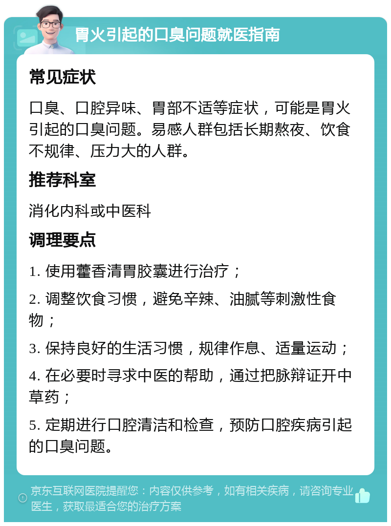 胃火引起的口臭问题就医指南 常见症状 口臭、口腔异味、胃部不适等症状，可能是胃火引起的口臭问题。易感人群包括长期熬夜、饮食不规律、压力大的人群。 推荐科室 消化内科或中医科 调理要点 1. 使用藿香清胃胶囊进行治疗； 2. 调整饮食习惯，避免辛辣、油腻等刺激性食物； 3. 保持良好的生活习惯，规律作息、适量运动； 4. 在必要时寻求中医的帮助，通过把脉辩证开中草药； 5. 定期进行口腔清洁和检查，预防口腔疾病引起的口臭问题。