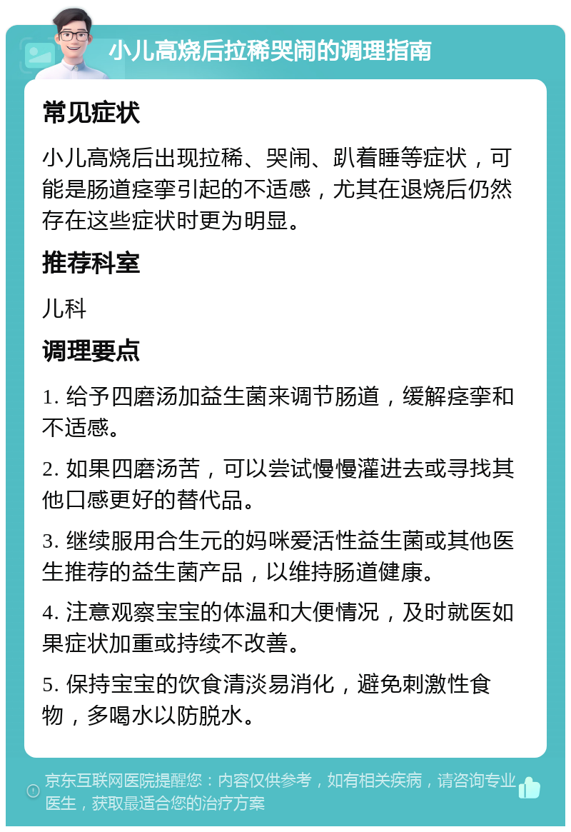 小儿高烧后拉稀哭闹的调理指南 常见症状 小儿高烧后出现拉稀、哭闹、趴着睡等症状，可能是肠道痉挛引起的不适感，尤其在退烧后仍然存在这些症状时更为明显。 推荐科室 儿科 调理要点 1. 给予四磨汤加益生菌来调节肠道，缓解痉挛和不适感。 2. 如果四磨汤苦，可以尝试慢慢灌进去或寻找其他口感更好的替代品。 3. 继续服用合生元的妈咪爱活性益生菌或其他医生推荐的益生菌产品，以维持肠道健康。 4. 注意观察宝宝的体温和大便情况，及时就医如果症状加重或持续不改善。 5. 保持宝宝的饮食清淡易消化，避免刺激性食物，多喝水以防脱水。